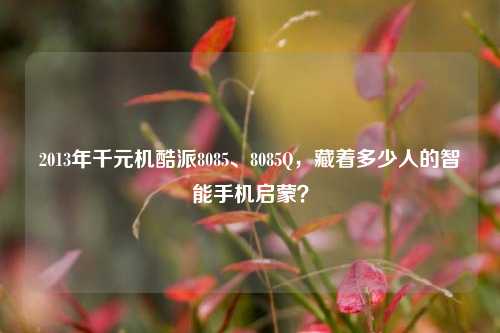 2013年千元机酷派8085、8085Q，藏着多少人的智能手机启蒙？