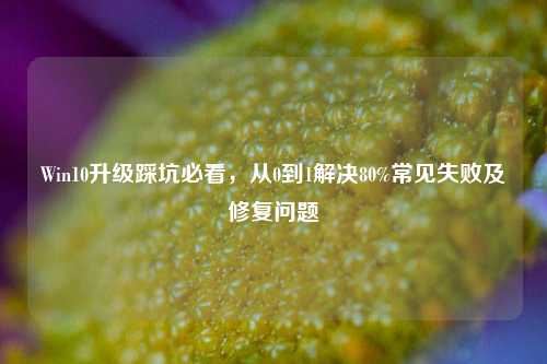 Win10升级踩坑必看，从0到1解决80%常见失败及修复问题