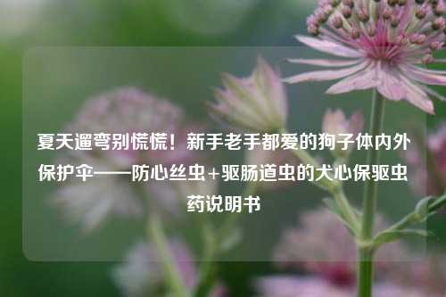 夏天遛弯别慌慌！新手老手都爱的狗子体内外保护伞——防心丝虫+驱肠道虫的犬心保驱虫药说明书