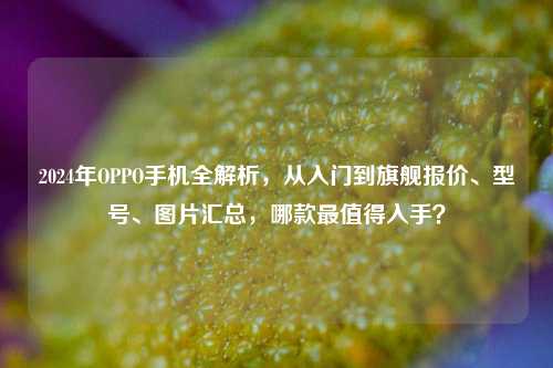 2024年OPPO手机全解析，从入门到旗舰报价、型号、图片汇总，哪款最值得入手？
