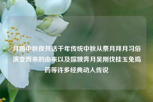 月圆中秋夜共话千年传统中秋从祭月拜月习俗演变而来的由来以及嫦娥奔月吴刚伐桂玉兔捣药等许多经典动人传说