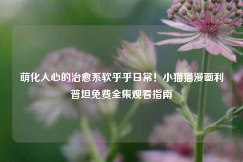 萌化人心的治愈系软乎乎日常！小猫猫漫画利普坦免费全集观看指南
