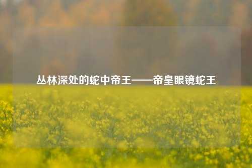 丛林深处的蛇中帝王——帝皇眼镜蛇王