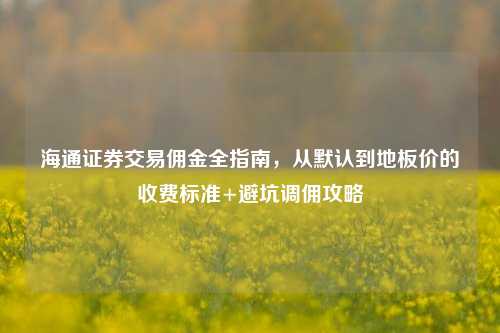 海通证券交易佣金全指南，从默认到地板价的收费标准+避坑调佣攻略