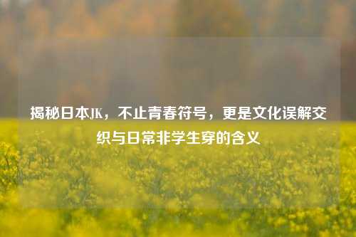 揭秘日本JK，不止青春符号，更是文化误解交织与日常非学生穿的含义