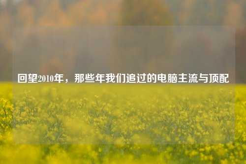 回望2010年，那些年我们追过的电脑主流与顶配