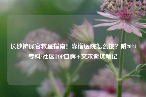 长沙铲屎官救星指南！靠谱医院怎么挑？附2024专科/社区TOP口碑+文末避坑笔记