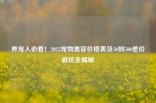 养宠人必看！2025宠物美容价格表及50到500差价避坑全揭秘