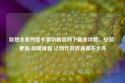联想全系列显卡驱动附官网下载全攻略，安装/更新/故障排查 让创作游戏满血不卡壳