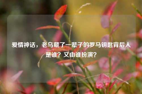 爱情神话,老乌藏了一辈子的罗马钥匙背后人是谁?又由谁扮演?