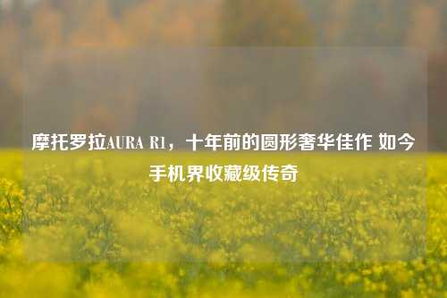 摩托罗拉AURA R1,十年前的圆形奢华佳作 如今手机界收藏级传奇
