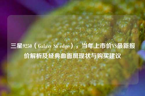 三星9250(Galaxy S6 edge),当年上市价VS最新报价解析及经典曲面屏现状与购买建议