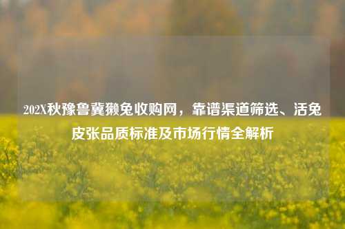 202X秋豫鲁冀獭兔收购网,靠谱渠道筛选、活兔皮张品质标准及市场行情全解析