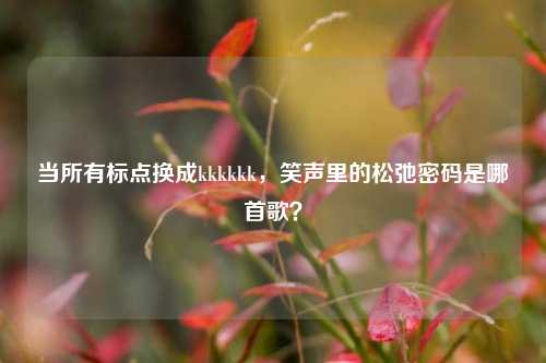 当所有标点换成kkkkkk,笑声里的松弛密码是哪首歌?