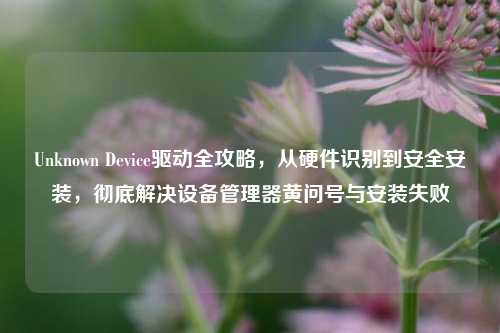 Unknown Device驱动全攻略，从硬件识别到安全安装，彻底解决设备管理器黄问号与安装失败