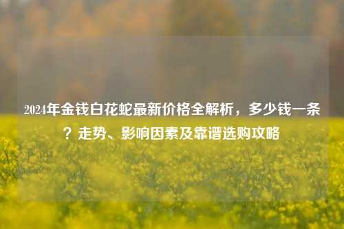 2024年金钱白花蛇最新价格全解析,多少钱一条?走势、影响因素及靠谱选购攻略