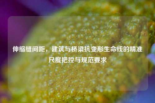 伸缩缝间距，建筑与桥梁抗变形生命线的精准尺度把控与规范要求