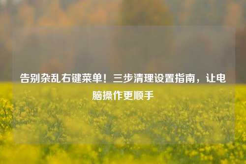 告别杂乱右键菜单!三步清理设置指南,让电脑操作更顺手