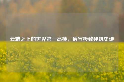 云端之上的世界第一高楼,谱写极致建筑史诗