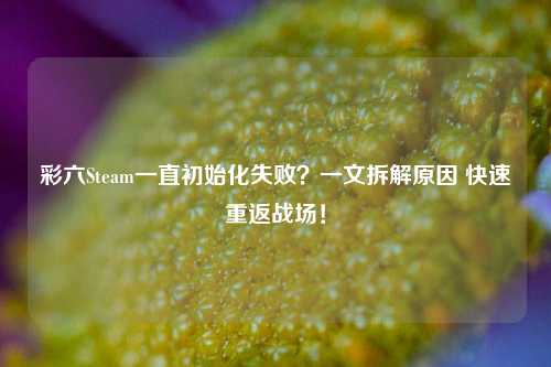 彩六Steam一直初始化失败?一文拆解原因 快速重返战场!