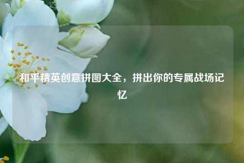 和平精英创意拼图大全，拼出你的专属战场记忆