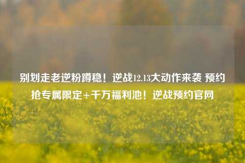 别划走老逆粉蹲稳！逆战12.13大动作来袭 预约抢专属限定+千万福利池！逆战预约官网