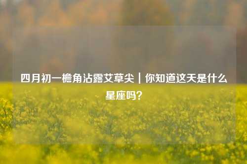 四月初一檐角沾露艾草尖|你知道这天是什么星座吗?
