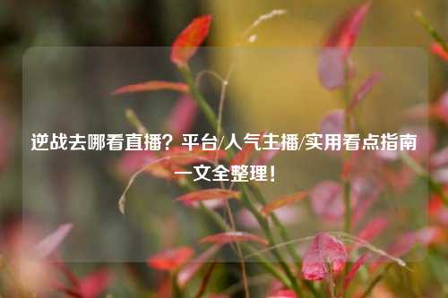 逆战去哪看直播?平台/人气主播/实用看点指南一文全整理!
