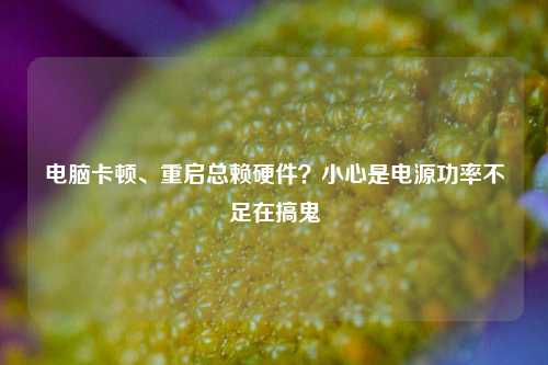 电脑卡顿、重启总赖硬件?小心是电源功率不足在搞鬼