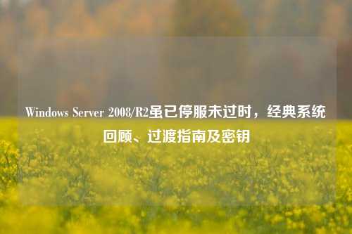 Windows Server 2008/R2虽已停服未过时,经典系统回顾、过渡指南及密钥