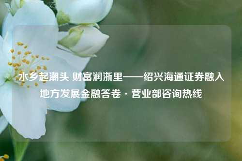 水乡起潮头 财富润浙里——绍兴海通证券融入地方发展金融答卷·营业部咨询热线