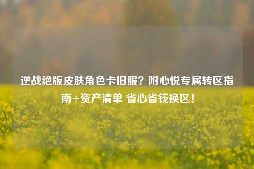 逆战绝版皮肤角色卡旧服?附心悦专属转区指南+资产清单 省心省钱换区!