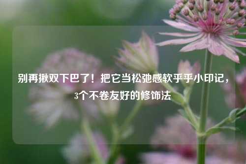 别再揪双下巴了!把它当松弛感软乎乎小印记,3个不卷友好的修饰法
