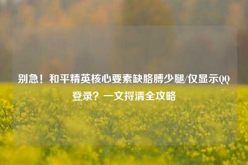 别急！和平精英核心要素缺胳膊少腿/仅显示QQ登录？一文捋清全攻略