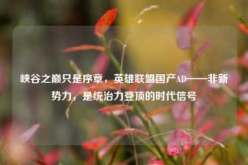 峡谷之巅只是序章,英雄联盟国产AD——非新势力,是统治力登顶的时代信号
