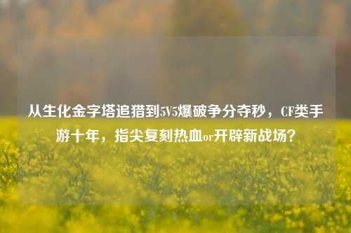 从生化金字塔追猎到5V5爆破争分夺秒,CF类手游十年,指尖复刻热血or开辟新战场?
