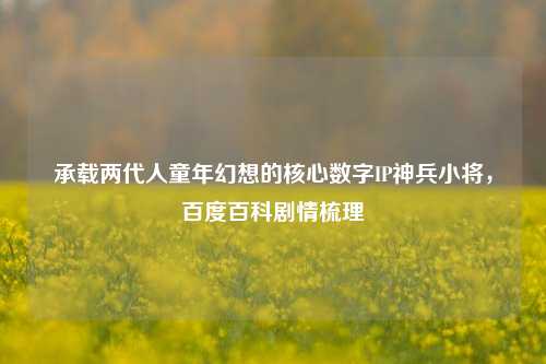 承载两代人童年幻想的核心数字IP神兵小将,百度百科剧情梳理