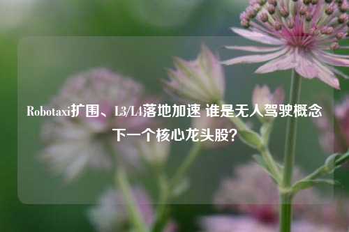 Robotaxi扩围、L3/L4落地加速 谁是无人驾驶概念下一个核心龙头股?