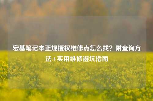 宏基笔记本正规授权维修点怎么找?附查询方法+实用维修避坑指南