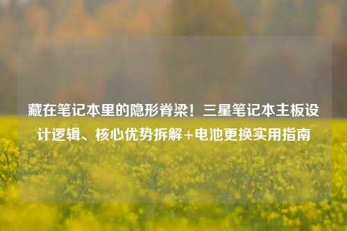 藏在笔记本里的隐形脊梁!三星笔记本主板设计逻辑、核心优势拆解+电池更换实用指南