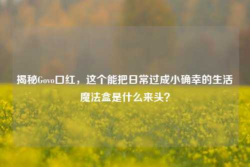 揭秘Govo口红,这个能把日常过成小确幸的生活魔法盒是什么来头?