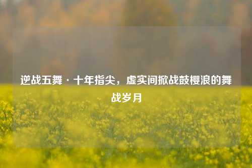 逆战五舞·十年指尖，虚实间掀战鼓樱浪的舞战岁月