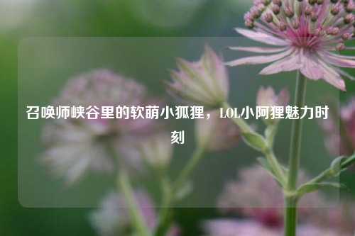 召唤师峡谷里的软萌小狐狸，LOL小阿狸魅力时刻