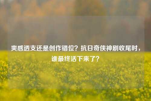 爽感透支还是创作错位?抗日奇侠神剧收尾时,谁最终活下来了?