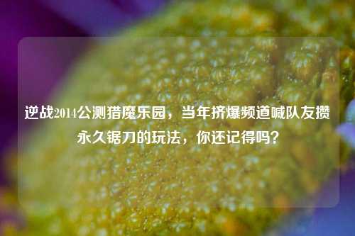 逆战2014公测猎魔乐园，当年挤爆频道喊队友攒永久锯刀的玩法，你还记得吗？
