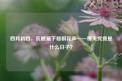 四月初四,瓦檐漏下梧桐花声——那天究竟是什么日子?