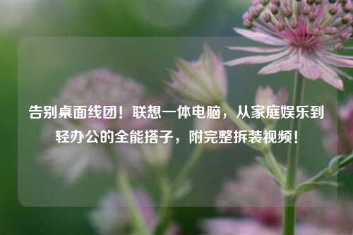 告别桌面线团!联想一体电脑,从家庭娱乐到轻办公的全能搭子,附完整拆装视频!