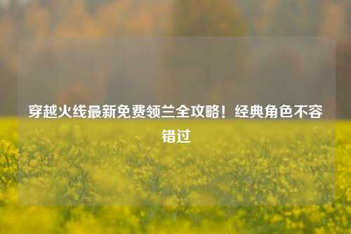 穿越火线最新免费领兰全攻略！经典角色不容错过
