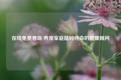 在线免费兽医 养宠家庭随时待命的健康顾问