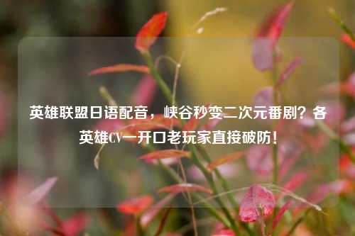 英雄联盟日语配音,峡谷秒变二次元番剧?各英雄CV一开口老玩家直接破防!
